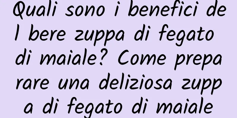 Quali sono i benefici del bere zuppa di fegato di maiale? Come preparare una deliziosa zuppa di fegato di maiale