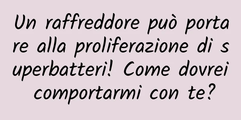 Un raffreddore può portare alla proliferazione di superbatteri! Come dovrei comportarmi con te?