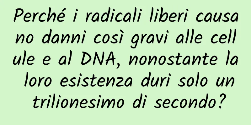 Perché i radicali liberi causano danni così gravi alle cellule e al DNA, nonostante la loro esistenza duri solo un trilionesimo di secondo?