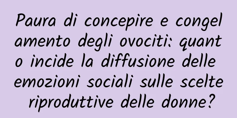Paura di concepire e congelamento degli ovociti: quanto incide la diffusione delle emozioni sociali sulle scelte riproduttive delle donne?