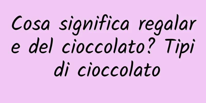 Cosa significa regalare del cioccolato? Tipi di cioccolato