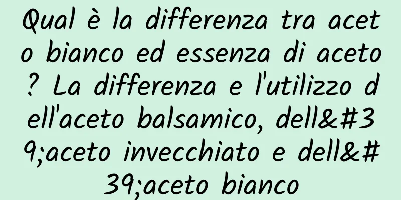 Qual è la differenza tra aceto bianco ed essenza di aceto? La differenza e l'utilizzo dell'aceto balsamico, dell'aceto invecchiato e dell'aceto bianco
