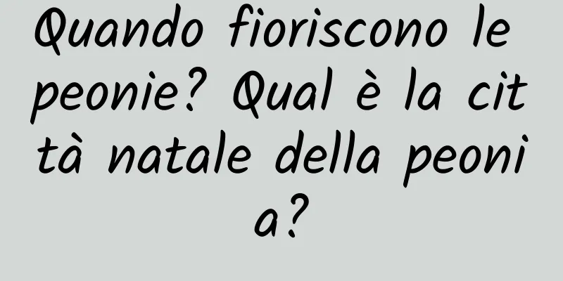 Quando fioriscono le peonie? Qual è la città natale della peonia?