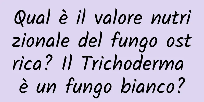 Qual è il valore nutrizionale del fungo ostrica? Il Trichoderma è un fungo bianco?