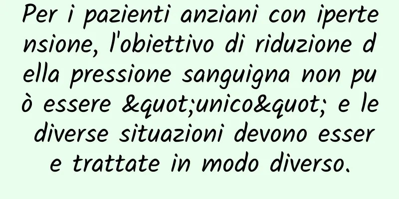 Per i pazienti anziani con ipertensione, l'obiettivo di riduzione della pressione sanguigna non può essere "unico" e le diverse situazioni devono essere trattate in modo diverso.