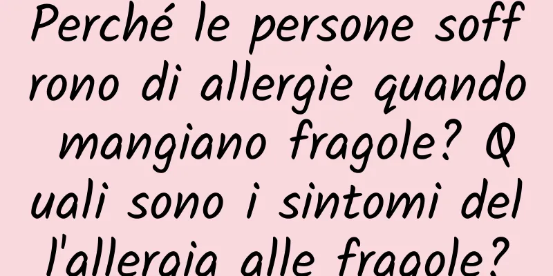 Perché le persone soffrono di allergie quando mangiano fragole? Quali sono i sintomi dell'allergia alle fragole?