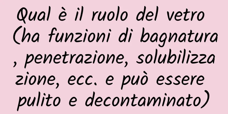 Qual è il ruolo del vetro (ha funzioni di bagnatura, penetrazione, solubilizzazione, ecc. e può essere pulito e decontaminato)