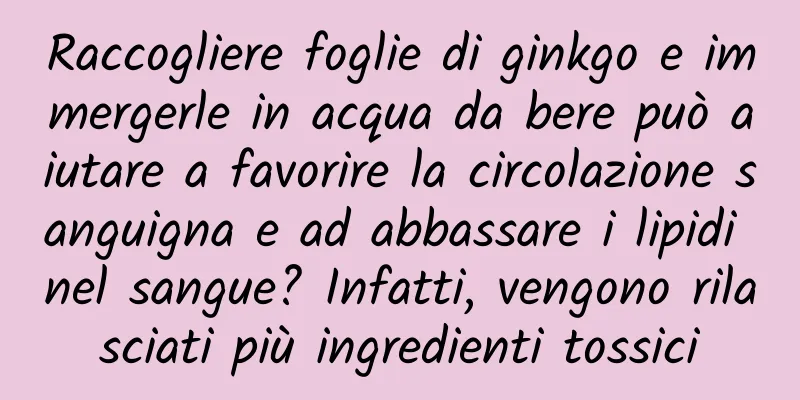 Raccogliere foglie di ginkgo e immergerle in acqua da bere può aiutare a favorire la circolazione sanguigna e ad abbassare i lipidi nel sangue? Infatti, vengono rilasciati più ingredienti tossici