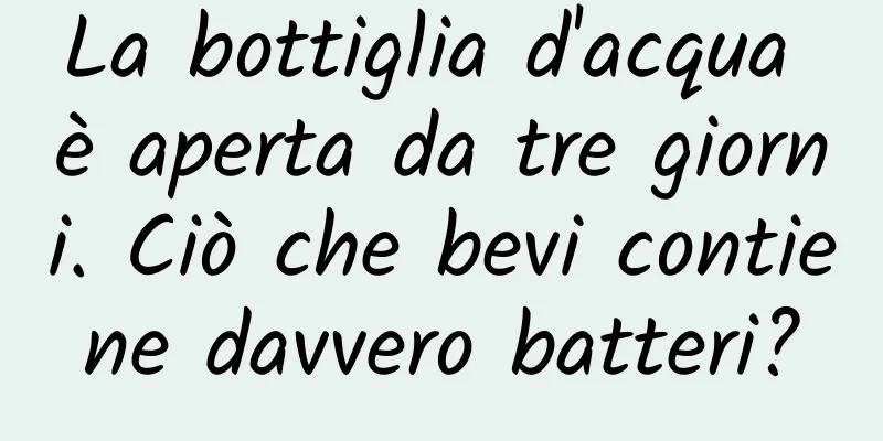 La bottiglia d'acqua è aperta da tre giorni. Ciò che bevi contiene davvero batteri?