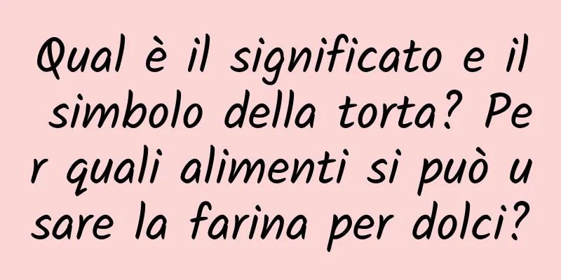 Qual è il significato e il simbolo della torta? Per quali alimenti si può usare la farina per dolci?