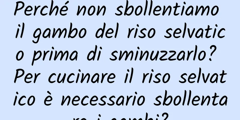 Perché non sbollentiamo il gambo del riso selvatico prima di sminuzzarlo? Per cucinare il riso selvatico è necessario sbollentare i gambi?