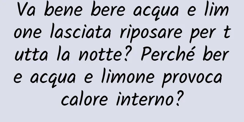 Va bene bere acqua e limone lasciata riposare per tutta la notte? Perché bere acqua e limone provoca calore interno?