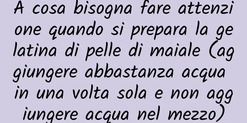 A cosa bisogna fare attenzione quando si prepara la gelatina di pelle di maiale (aggiungere abbastanza acqua in una volta sola e non aggiungere acqua nel mezzo)