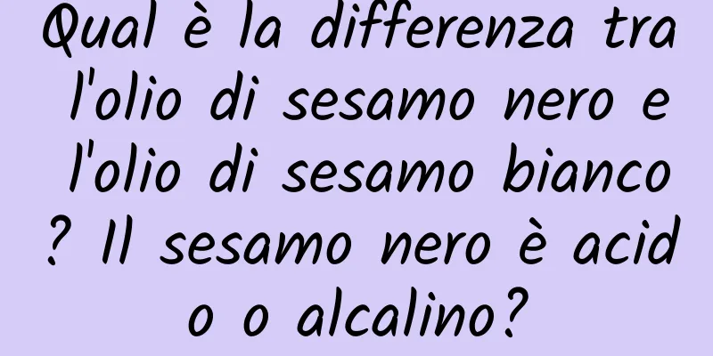 Qual è la differenza tra l'olio di sesamo nero e l'olio di sesamo bianco? Il sesamo nero è acido o alcalino?