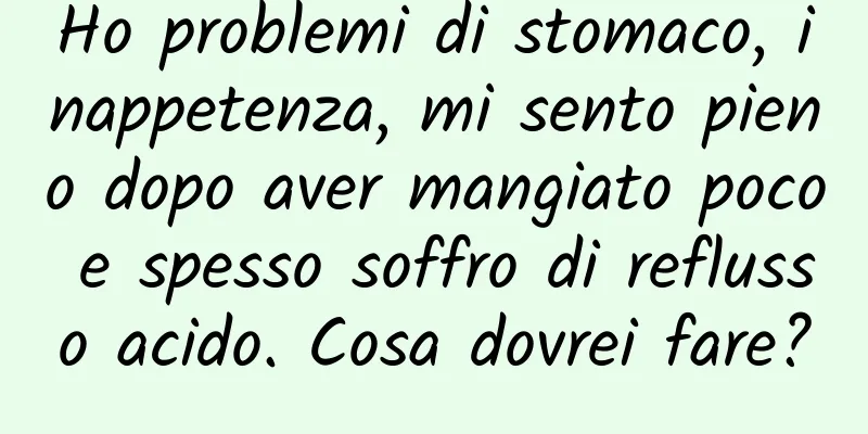 Ho problemi di stomaco, inappetenza, mi sento pieno dopo aver mangiato poco e spesso soffro di reflusso acido. Cosa dovrei fare?