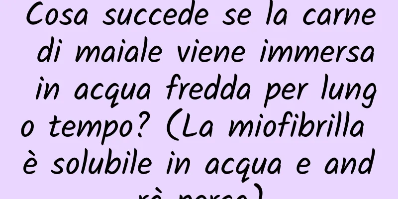Cosa succede se la carne di maiale viene immersa in acqua fredda per lungo tempo? (La miofibrilla è solubile in acqua e andrà persa)