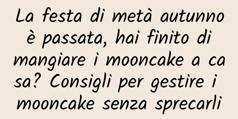 La festa di metà autunno è passata, hai finito di mangiare i mooncake a casa? Consigli per gestire i mooncake senza sprecarli