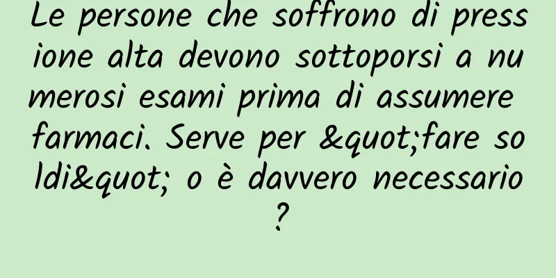 Le persone che soffrono di pressione alta devono sottoporsi a numerosi esami prima di assumere farmaci. Serve per "fare soldi" o è davvero necessario?