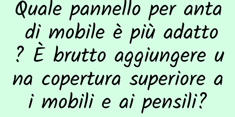 Quale pannello per anta di mobile è più adatto? È brutto aggiungere una copertura superiore ai mobili e ai pensili?