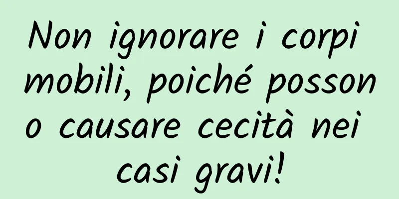 Non ignorare i corpi mobili, poiché possono causare cecità nei casi gravi!
