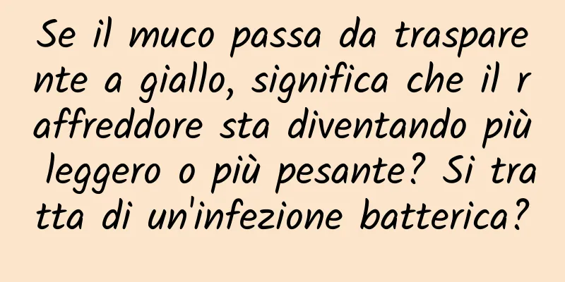 Se il muco passa da trasparente a giallo, significa che il raffreddore sta diventando più leggero o più pesante? Si tratta di un'infezione batterica?