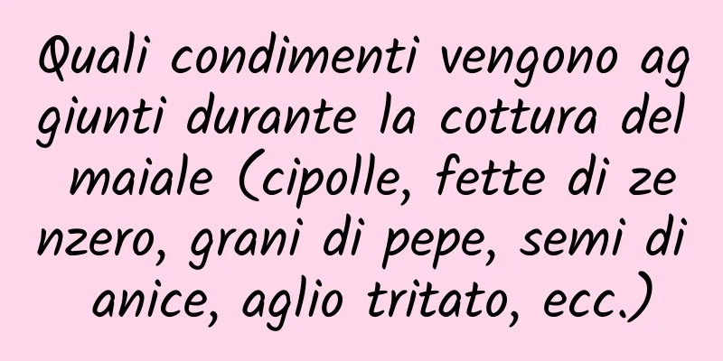 Quali condimenti vengono aggiunti durante la cottura del maiale (cipolle, fette di zenzero, grani di pepe, semi di anice, aglio tritato, ecc.)
