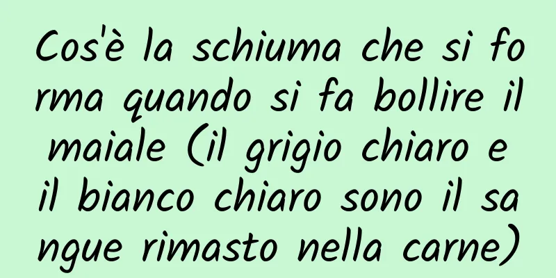 Cos'è la schiuma che si forma quando si fa bollire il maiale (il grigio chiaro e il bianco chiaro sono il sangue rimasto nella carne)