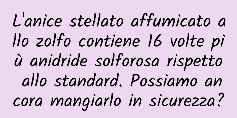 L'anice stellato affumicato allo zolfo contiene 16 volte più anidride solforosa rispetto allo standard. Possiamo ancora mangiarlo in sicurezza?