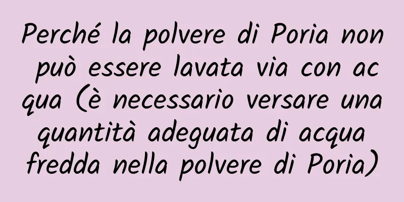 Perché la polvere di Poria non può essere lavata via con acqua (è necessario versare una quantità adeguata di acqua fredda nella polvere di Poria)