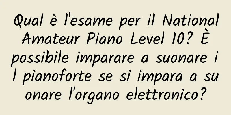 Qual è l'esame per il National Amateur Piano Level 10? È possibile imparare a suonare il pianoforte se si impara a suonare l'organo elettronico?