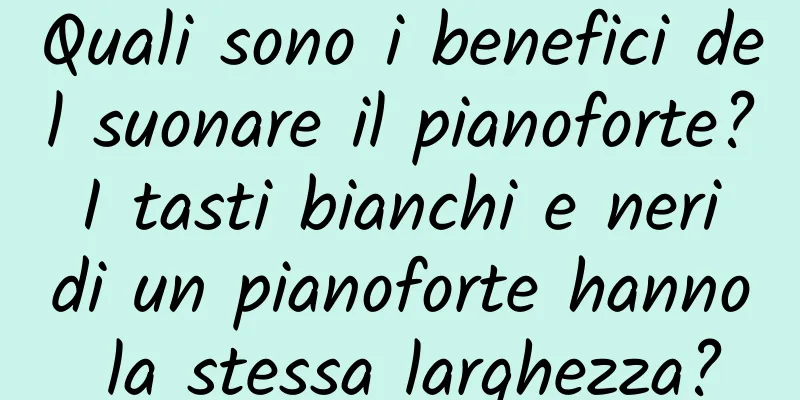 Quali sono i benefici del suonare il pianoforte? I tasti bianchi e neri di un pianoforte hanno la stessa larghezza?