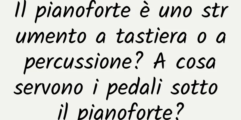 Il pianoforte è uno strumento a tastiera o a percussione? A cosa servono i pedali sotto il pianoforte?