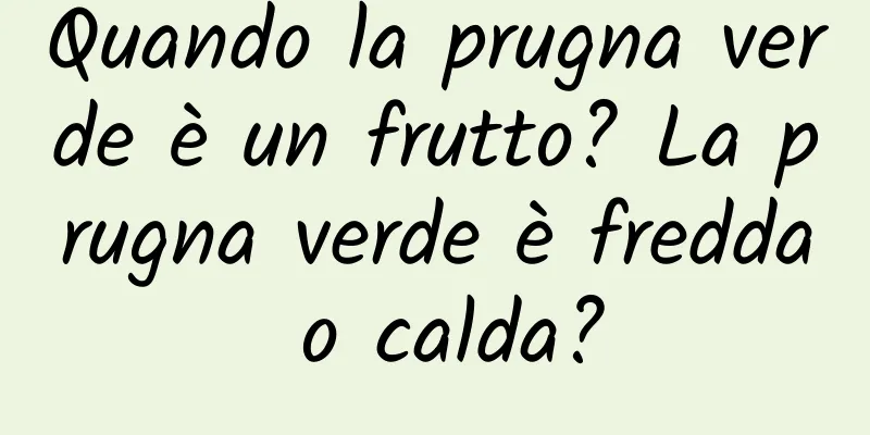 Quando la prugna verde è un frutto? La prugna verde è fredda o calda?