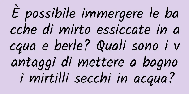 È possibile immergere le bacche di mirto essiccate in acqua e berle? Quali sono i vantaggi di mettere a bagno i mirtilli secchi in acqua?