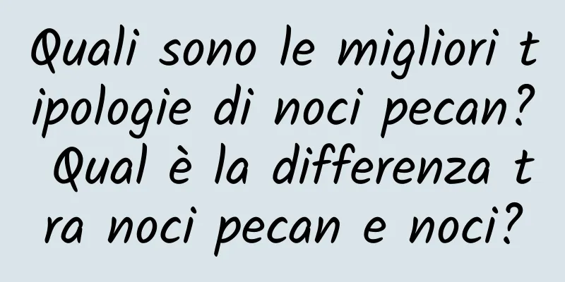Quali sono le migliori tipologie di noci pecan? Qual è la differenza tra noci pecan e noci?
