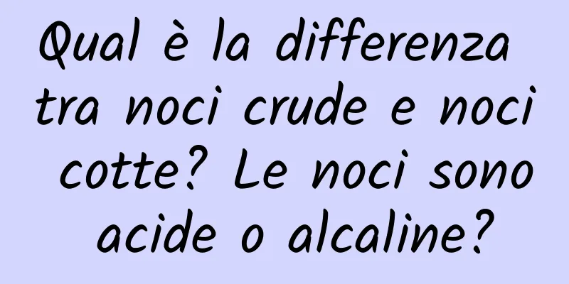 Qual è la differenza tra noci crude e noci cotte? Le noci sono acide o alcaline?