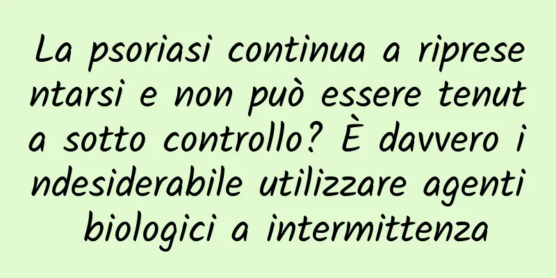 La psoriasi continua a ripresentarsi e non può essere tenuta sotto controllo? È davvero indesiderabile utilizzare agenti biologici a intermittenza