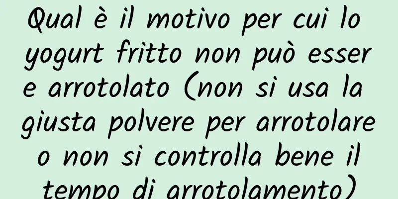 Qual è il motivo per cui lo yogurt fritto non può essere arrotolato (non si usa la giusta polvere per arrotolare o non si controlla bene il tempo di arrotolamento)