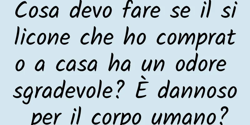 Cosa devo fare se il silicone che ho comprato a casa ha un odore sgradevole? È dannoso per il corpo umano?