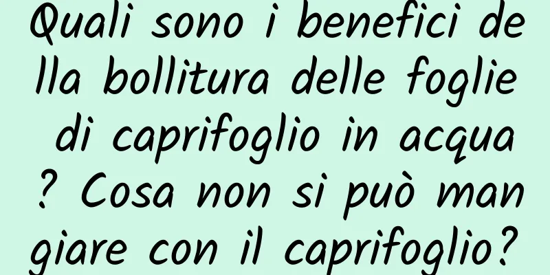 Quali sono i benefici della bollitura delle foglie di caprifoglio in acqua? Cosa non si può mangiare con il caprifoglio?