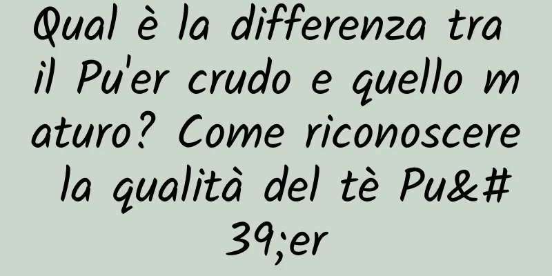 Qual è la differenza tra il Pu'er crudo e quello maturo? Come riconoscere la qualità del tè Pu'er