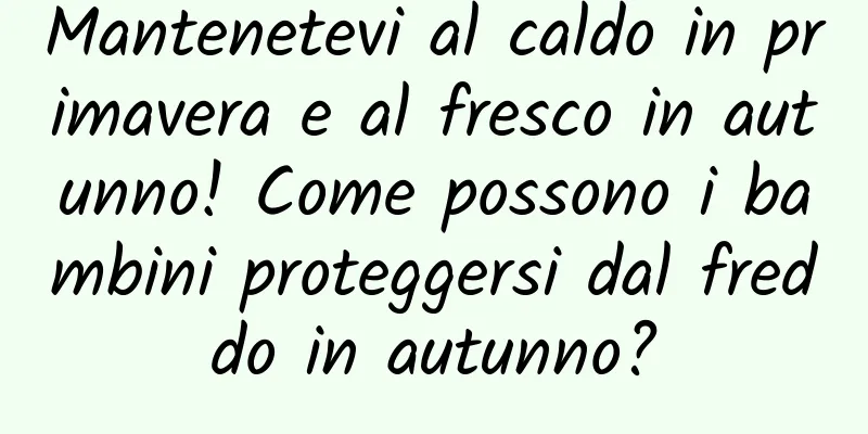 Mantenetevi al caldo in primavera e al fresco in autunno! Come possono i bambini proteggersi dal freddo in autunno?