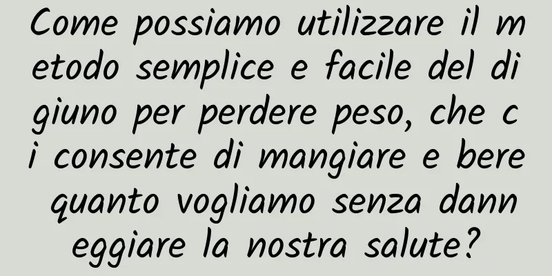 Come possiamo utilizzare il metodo semplice e facile del digiuno per perdere peso, che ci consente di mangiare e bere quanto vogliamo senza danneggiare la nostra salute?