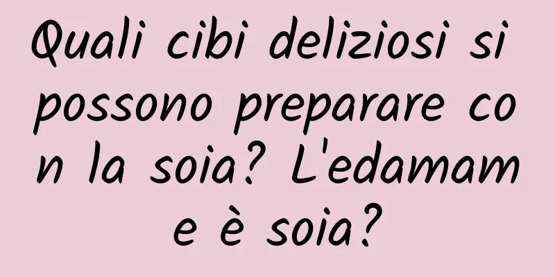 Quali cibi deliziosi si possono preparare con la soia? L'edamame è soia?
