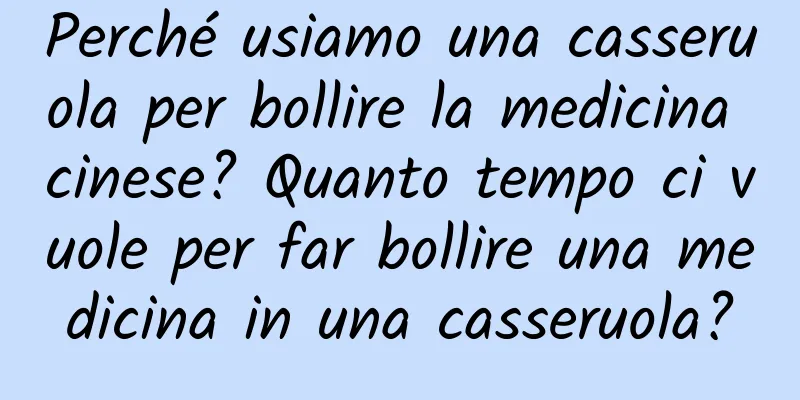 Perché usiamo una casseruola per bollire la medicina cinese? Quanto tempo ci vuole per far bollire una medicina in una casseruola?