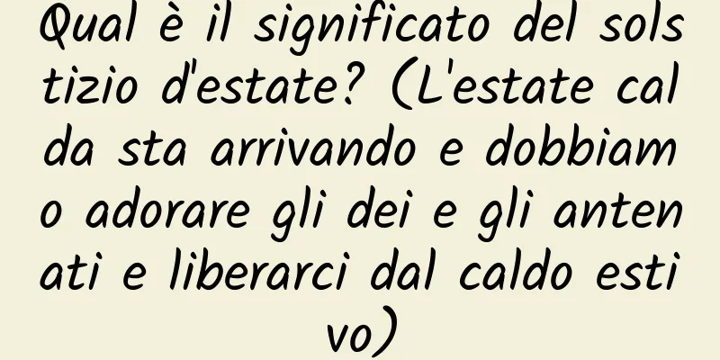 Qual è il significato del solstizio d'estate? (L'estate calda sta arrivando e dobbiamo adorare gli dei e gli antenati e liberarci dal caldo estivo)