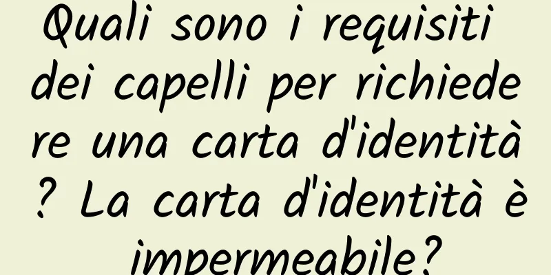 Quali sono i requisiti dei capelli per richiedere una carta d'identità? La carta d'identità è impermeabile?