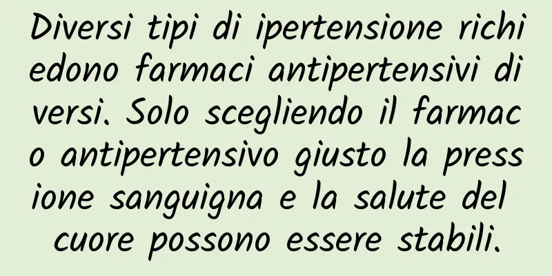 Diversi tipi di ipertensione richiedono farmaci antipertensivi diversi. Solo scegliendo il farmaco antipertensivo giusto la pressione sanguigna e la salute del cuore possono essere stabili.