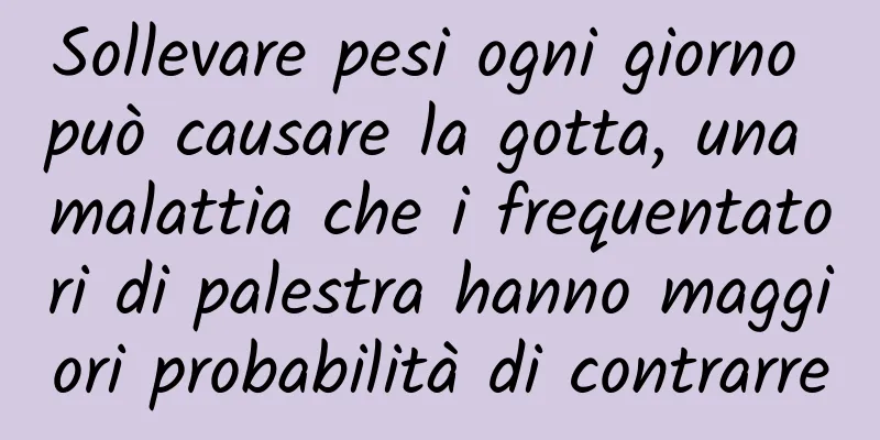 Sollevare pesi ogni giorno può causare la gotta, una malattia che i frequentatori di palestra hanno maggiori probabilità di contrarre