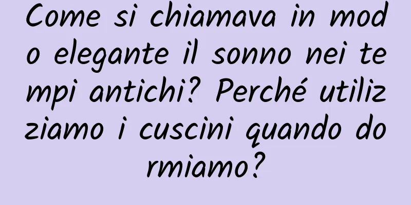 Come si chiamava in modo elegante il sonno nei tempi antichi? Perché utilizziamo i cuscini quando dormiamo?